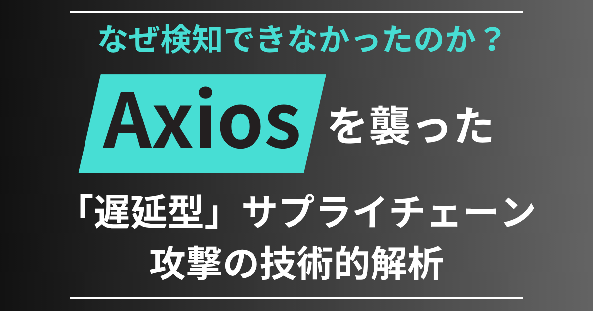 なぜ検知できなかったのか？ Axiosを襲った「遅延型」サプライチェーン攻撃の技術的解析